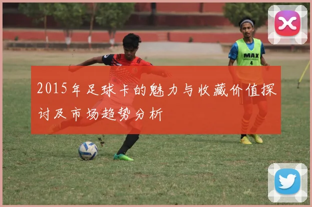 2015年足球卡的魅力与收藏价值探讨及市场趋势分析