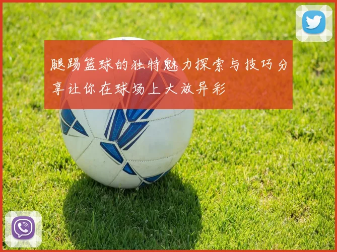 腿踢篮球的独特魅力探索与技巧分享让你在球场上大放异彩