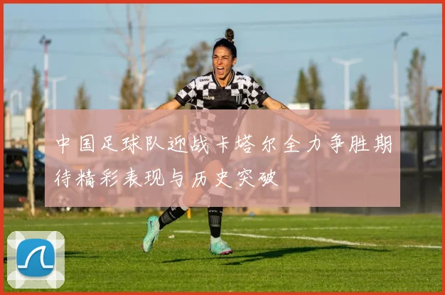 中国足球队迎战卡塔尔全力争胜期待精彩表现与历史突破